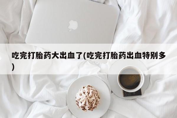 米非司酮片在线购买微信吃完打胎药大出血了(吃完打胎药出血特别多)