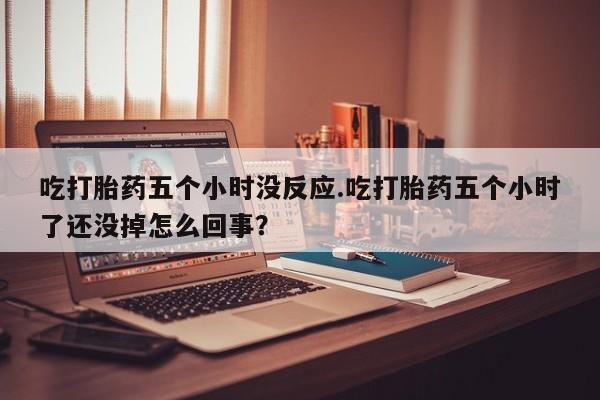 米非司酮片在线购买微信吃打胎药五个小时没反应.吃打胎药五个小时了还没掉怎么回事？