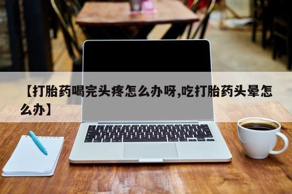 米非司酮片在线购买微信【打胎药喝完头疼怎么办呀,吃打胎药头晕怎么办】