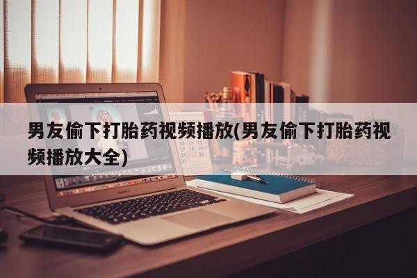 米非司酮片在线购买微信男友偷下打胎药视频播放(男友偷下打胎药视频播放大全)