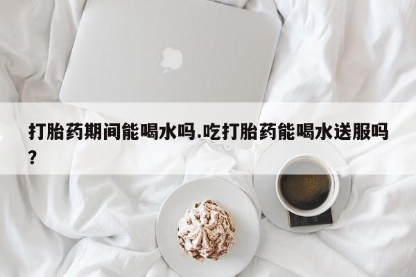 米非司酮片在线购买微信打胎药期间能喝水吗.吃打胎药能喝水送服吗？