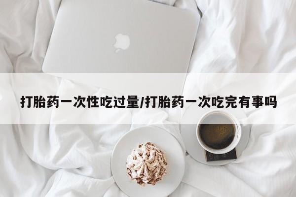 米非司酮片在线购买微信打胎药一次性吃过量/打胎药一次吃完有事吗
