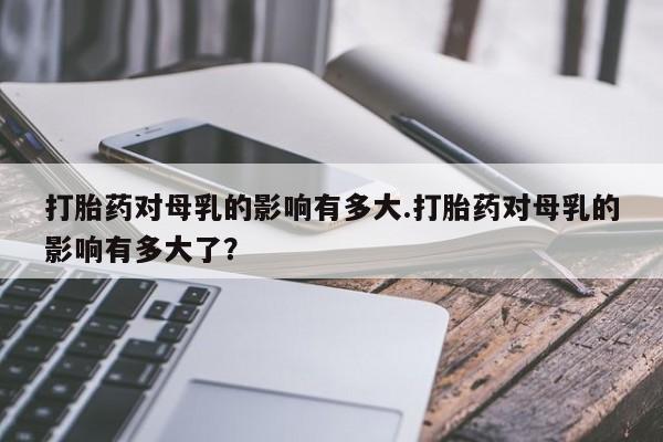 米非司酮片在线购买微信打胎药对母乳的影响有多大.打胎药对母乳的影响有多大了？