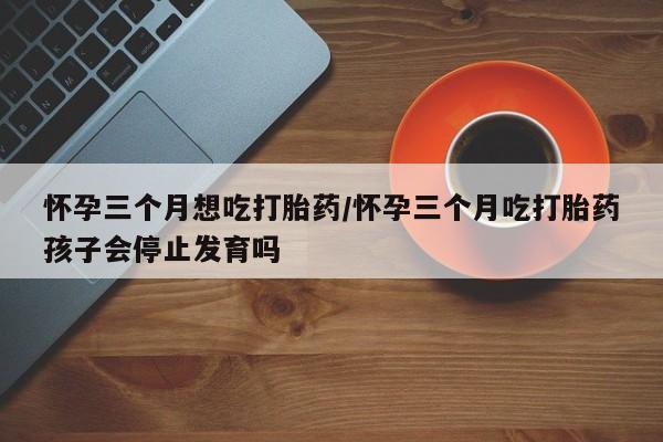 米非司酮片在线购买微信怀孕三个月想吃打胎药/怀孕三个月吃打胎药孩子会停止发育吗