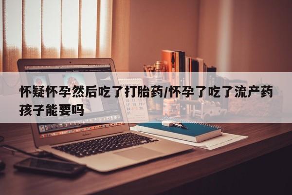 米非司酮片在线购买微信怀疑怀孕然后吃了打胎药/怀孕了吃了流产药孩子能要吗