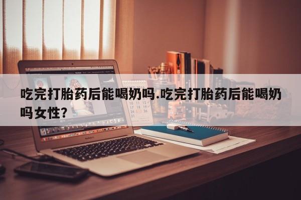 米非司酮片在线购买微信吃完打胎药后能喝奶吗.吃完打胎药后能喝奶吗女性？