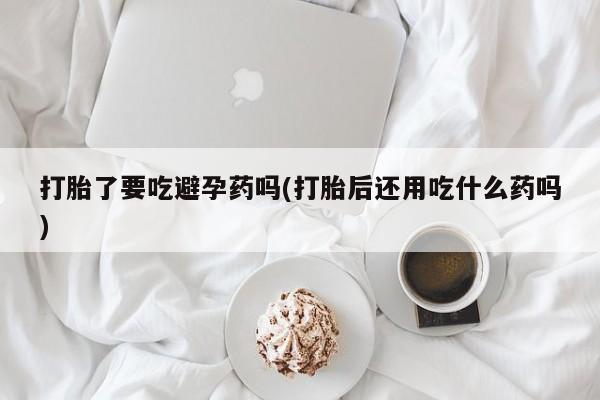 米非司酮片在线购买微信打胎了要吃避孕药吗(打胎后还用吃什么药吗)