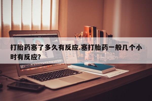 米非司酮片在线购买微信打胎药塞了多久有反应.塞打胎药一般几个小时有反应？
