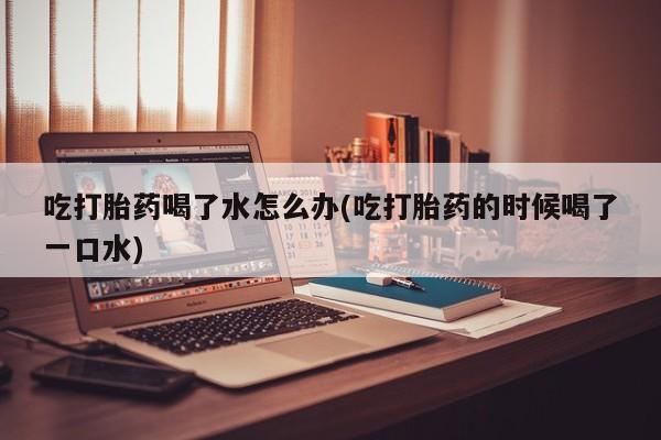 米非司酮片在线购买微信吃打胎药喝了水怎么办(吃打胎药的时候喝了一口水)