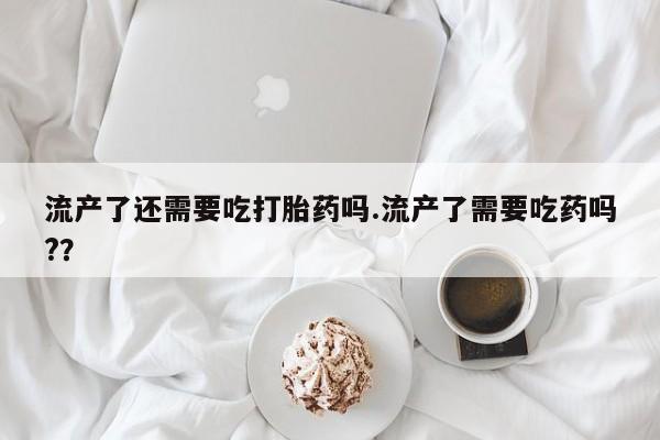 米非司酮片在线购买微信流产了还需要吃打胎药吗.流产了需要吃药吗?？
