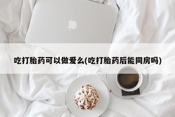 米非司酮片在线购买微信吃打胎药可以做爱么(吃打胎药后能同房吗)