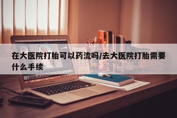 米非司酮片在线购买微信在大医院打胎可以药流吗/去大医院打胎需要什么手续