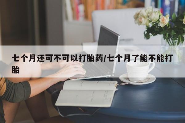 米非司酮片在线购买微信七个月还可不可以打胎药/七个月了能不能打胎