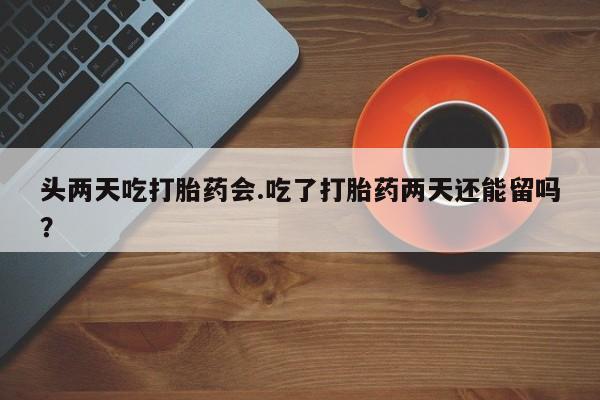 米非司酮片在线购买微信头两天吃打胎药会.吃了打胎药两天还能留吗？