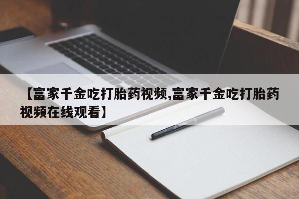 米非司酮片在线购买微信【富家千金吃打胎药视频,富家千金吃打胎药视频在线观看】