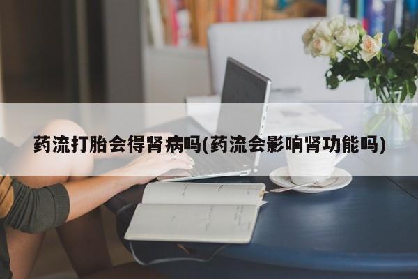 米非司酮片在线购买微信药流打胎会得肾病吗(药流会影响肾功能吗)