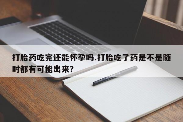 米非司酮片在线购买微信打胎药吃完还能怀孕吗.打胎吃了药是不是随时都有可能出来？