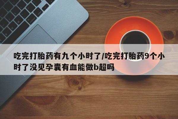 米非司酮片在线购买微信吃完打胎药有九个小时了/吃完打胎药9个小时了没见孕囊有血能做b超吗