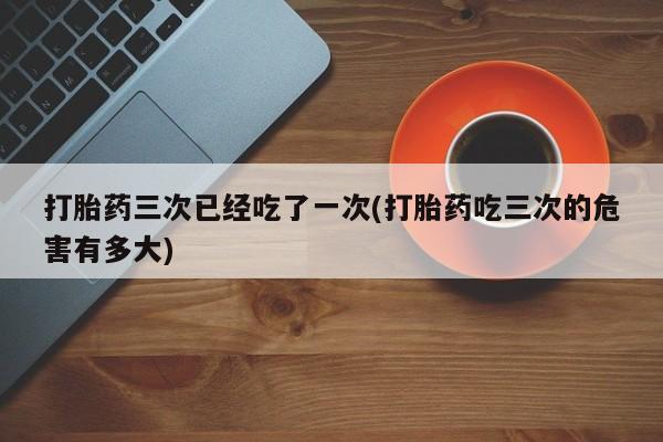 米非司酮片在线购买微信打胎药三次已经吃了一次(打胎药吃三次的危害有多大)