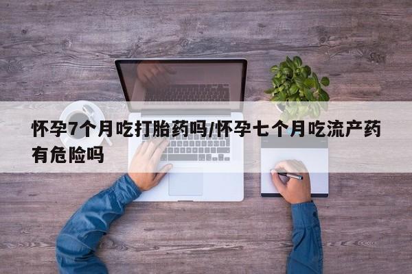 米非司酮片在线购买微信怀孕7个月吃打胎药吗/怀孕七个月吃流产药有危险吗