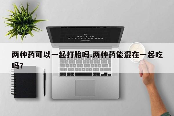 米非司酮片在线购买微信两种药可以一起打胎吗.两种药能混在一起吃吗?