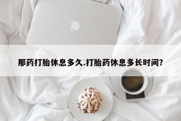米非司酮片在线购买微信那药打胎休息多久.打胎药休息多长时间？