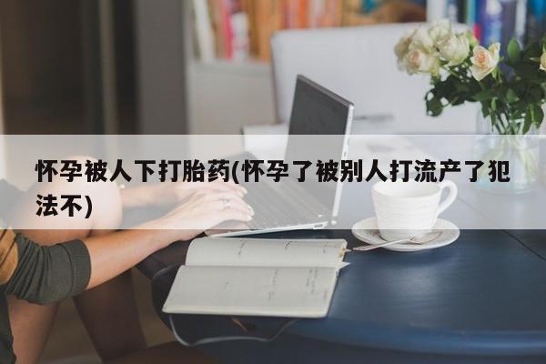 米非司酮片在线购买微信怀孕被人下打胎药(怀孕了被别人打流产了犯法不)