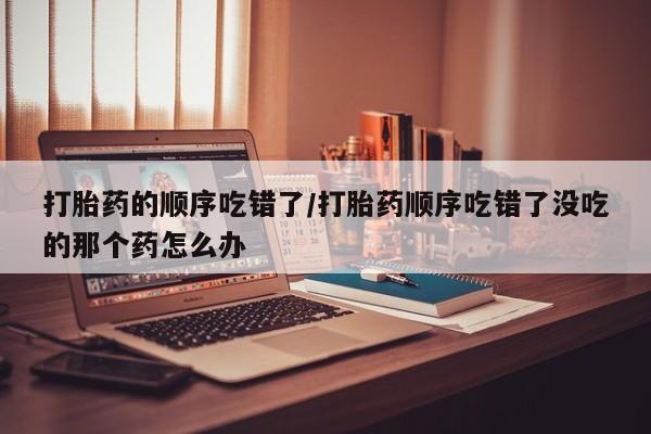 米非司酮片在线购买微信打胎药的顺序吃错了/打胎药顺序吃错了没吃的那个药怎么办