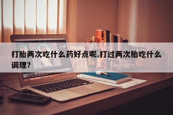 米非司酮片在线购买微信打胎两次吃什么药好点呢.打过两次胎吃什么调理？
