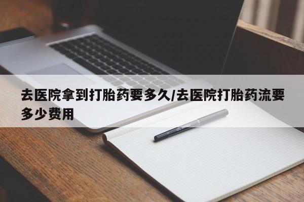 米非司酮片在线购买微信去医院拿到打胎药要多久/去医院打胎药流要多少费用