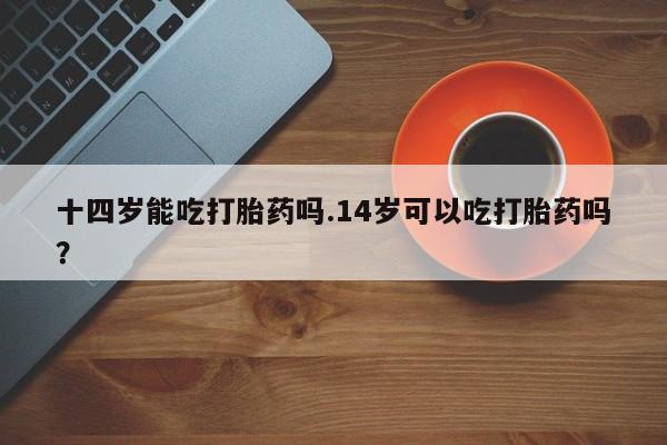 米非司酮片在线购买微信十四岁能吃打胎药吗.14岁可以吃打胎药吗？