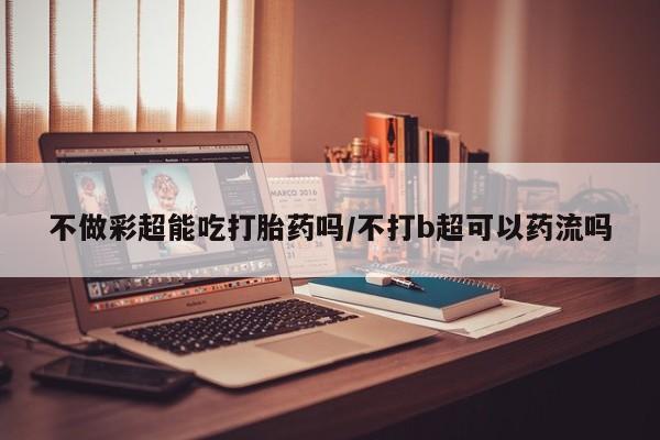 米非司酮片在线购买微信不做彩超能吃打胎药吗/不打b超可以药流吗