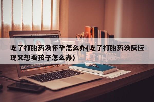 米非司酮片在线购买微信吃了打胎药没怀孕怎么办(吃了打胎药没反应现又想要孩子怎么办)