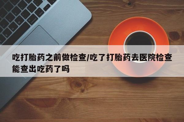 米非司酮片在线购买微信吃打胎药之前做检查/吃了打胎药去医院检查能查出吃药了吗