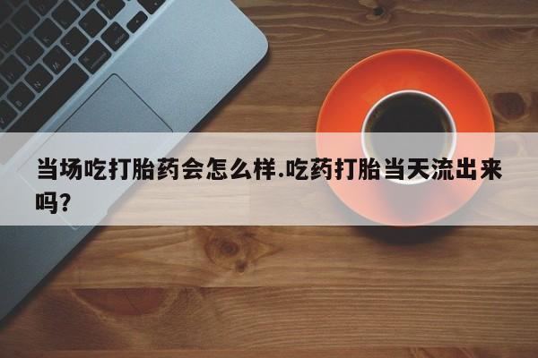 米非司酮片在线购买微信当场吃打胎药会怎么样.吃药打胎当天流出来吗？