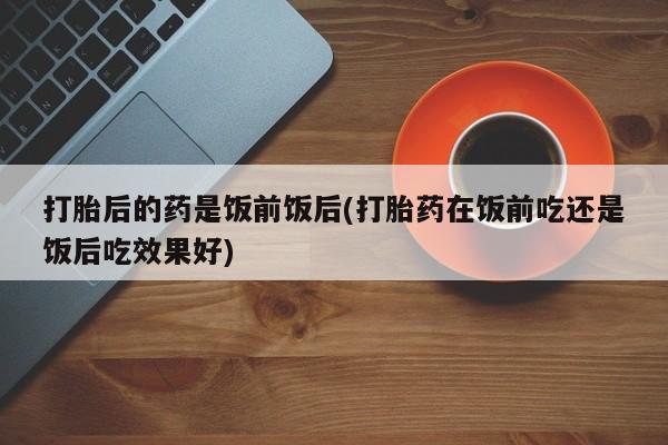 米非司酮片在线购买微信打胎后的药是饭前饭后(打胎药在饭前吃还是饭后吃效果好)