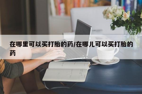 米非司酮片在线购买微信在哪里可以买打胎的药/在哪儿可以买打胎的药