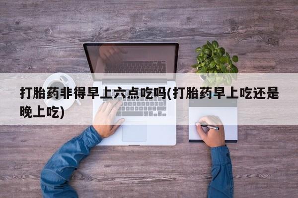 米非司酮片在线购买微信打胎药非得早上六点吃吗(打胎药早上吃还是晚上吃)