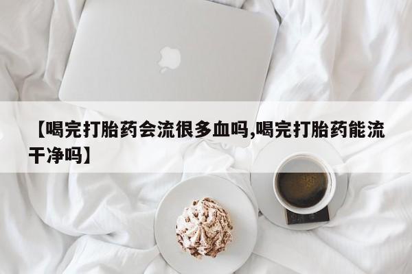 米非司酮片在线购买微信【喝完打胎药会流很多血吗,喝完打胎药能流干净吗】