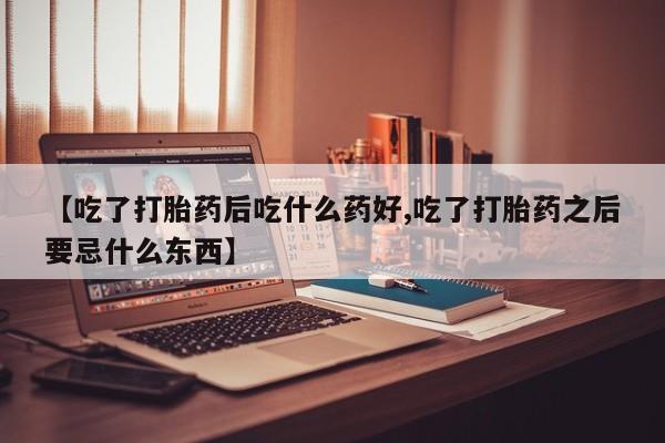 米非司酮片在线购买微信【吃了打胎药后吃什么药好,吃了打胎药之后要忌什么东西】