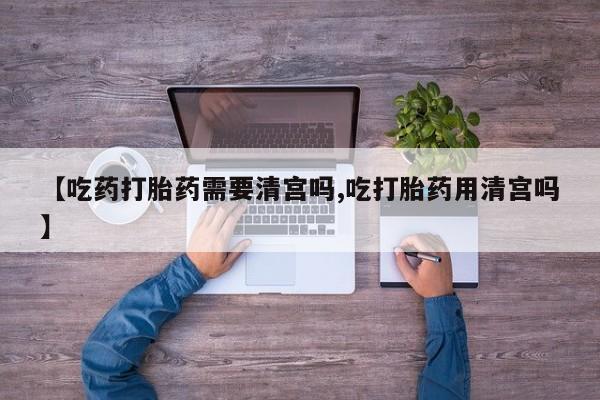 米非司酮片在线购买微信【吃药打胎药需要清宫吗,吃打胎药用清宫吗】