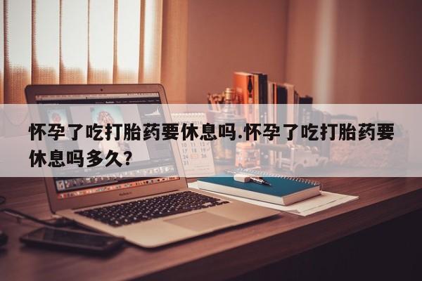 米非司酮片在线购买微信怀孕了吃打胎药要休息吗.怀孕了吃打胎药要休息吗多久？