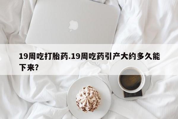 米非司酮片在线购买微信19周吃打胎药.19周吃药引产大约多久能下来？