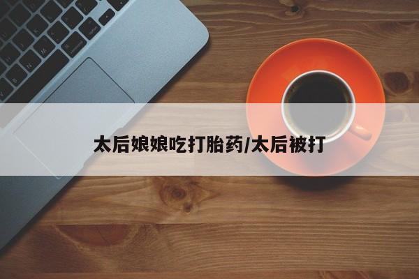 米非司酮片在线购买微信太后娘娘吃打胎药/太后被打