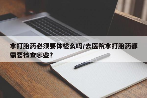 米非司酮片在线购买微信拿打胎药必须要体检么吗/去医院拿打胎药都需要检查哪些?
