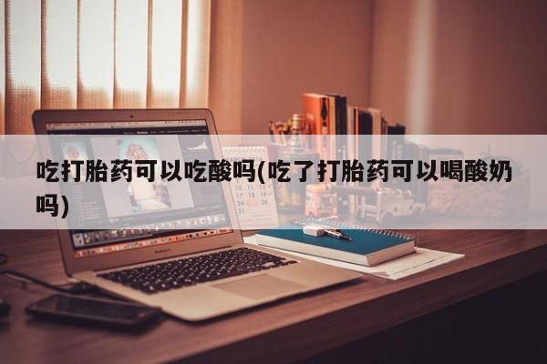 米非司酮片在线购买微信吃打胎药可以吃酸吗(吃了打胎药可以喝酸奶吗)