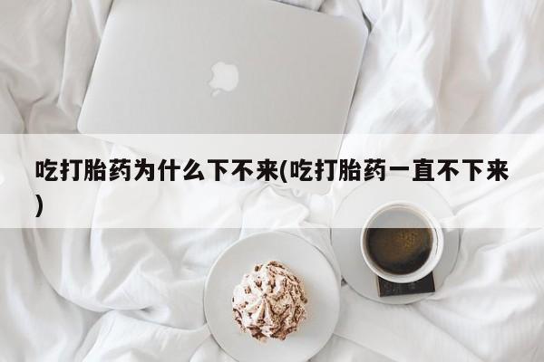 米非司酮片在线购买微信吃打胎药为什么下不来(吃打胎药一直不下来)