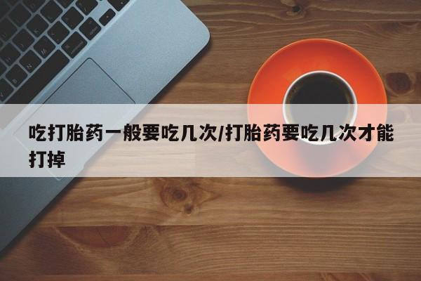 米非司酮片在线购买微信吃打胎药一般要吃几次/打胎药要吃几次才能打掉