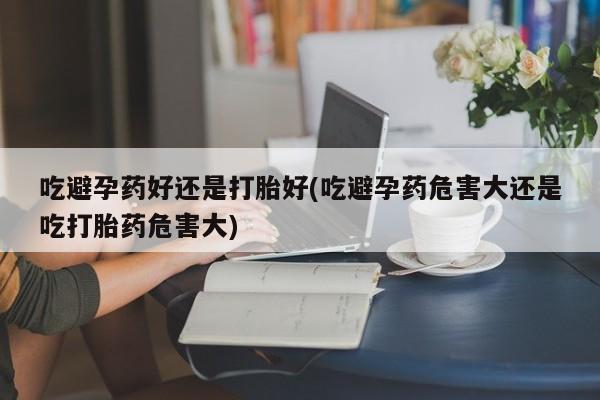 米非司酮片在线购买微信吃避孕药好还是打胎好(吃避孕药危害大还是吃打胎药危害大)