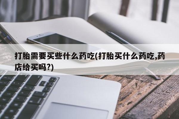 米非司酮片在线购买微信打胎需要买些什么药吃(打胎买什么药吃,药店给买吗?)